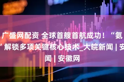 广盛网配资 全球首艘首航成功！“氨晖号”解锁多项关键核心技术_大皖新闻 | 安徽网