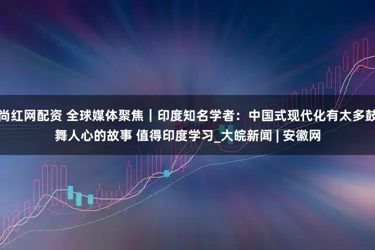 尚红网配资 全球媒体聚焦｜印度知名学者：中国式现代化有太多鼓舞人心的故事 值得印度学习_大皖新闻 | 安徽网