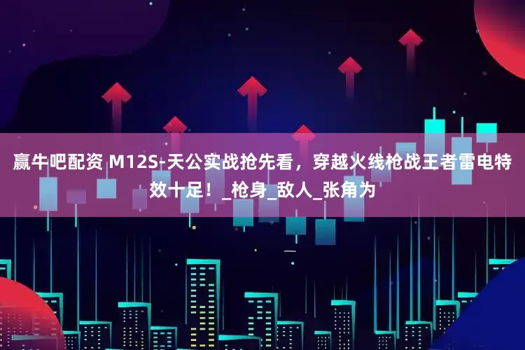 赢牛吧配资 M12S-天公实战抢先看，穿越火线枪战王者雷电特效十足！_枪身_敌人_张角为