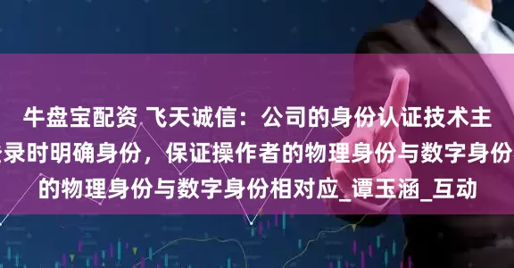 牛盘宝配资 飞天诚信：公司的身份认证技术主要用于在各种场景登录时明确身份，保证操作者的物理身份与数字身份相对应_谭玉涵_互动