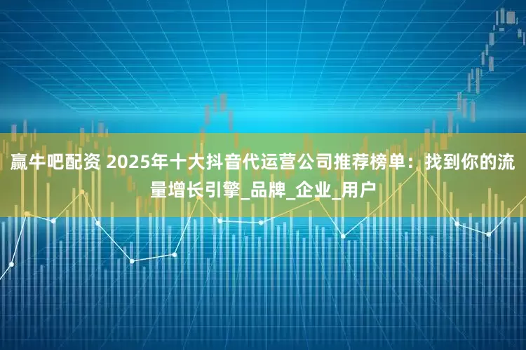 赢牛吧配资 2025年十大抖音代运营公司推荐榜单：找到你的流量增长引擎_品牌_企业_用户
