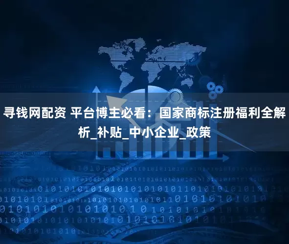 寻钱网配资 平台博主必看：国家商标注册福利全解析_补贴_中小企业_政策