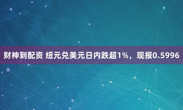 财神到配资 纽元兑美元日内跌超1%，现报0.5996