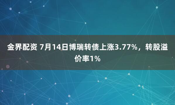 金界配资 7月14日博瑞转债上涨3.77%，转股溢价率1%