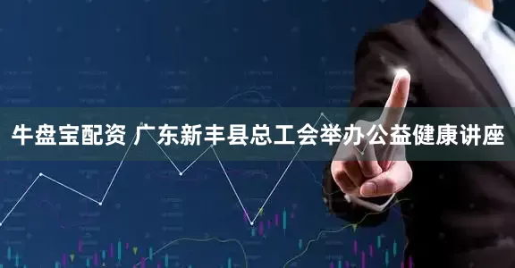 牛盘宝配资 广东新丰县总工会举办公益健康讲座