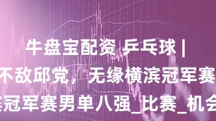 牛盘宝配资 乒乓球 | 林诗栋2比3不敌邱党，无缘横滨冠军赛男单八强_比赛_机会_开局