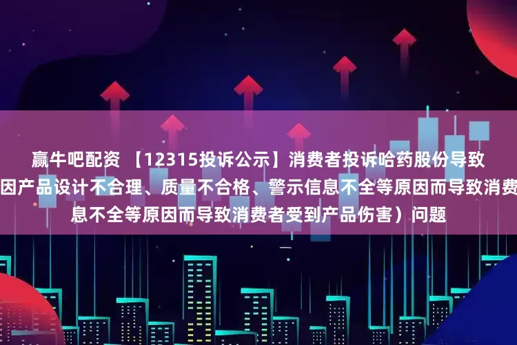赢牛吧配资 【12315投诉公示】消费者投诉哈药股份导致消费者受到产品伤害（因产品设计不合理、质量不合格、警示信息不全等原因而导致消费者受到产品伤害）问题