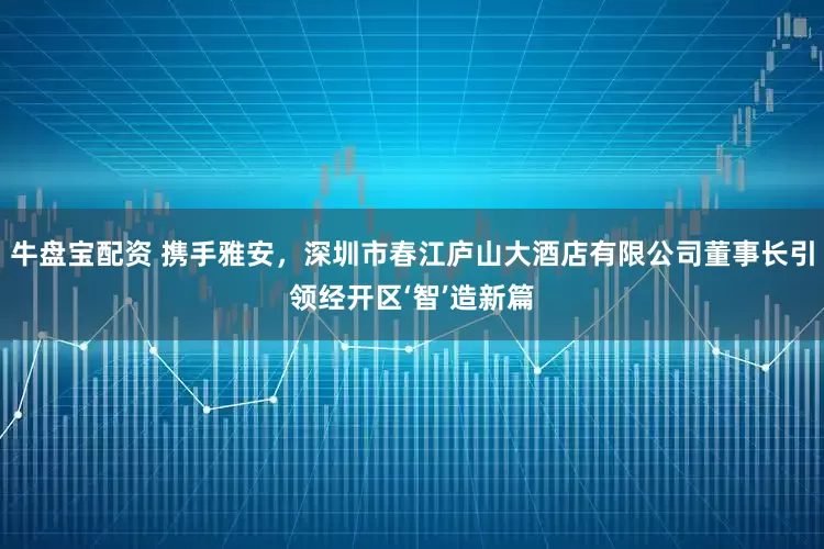 牛盘宝配资 携手雅安，深圳市春江庐山大酒店有限公司董事长引领经开区‘智’造新篇