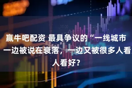 赢牛吧配资 最具争议的“一线城市”：一边被说在衰落，一边又被很多人看好？