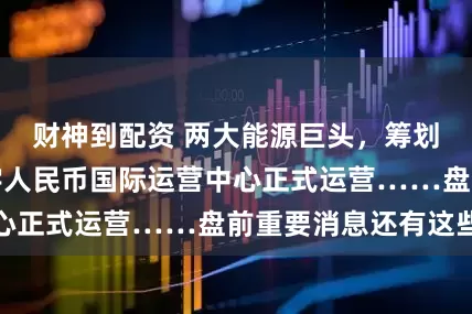 财神到配资 两大能源巨头，筹划战略重组；数字人民币国际运营中心正式运营……盘前重要消息还有这些