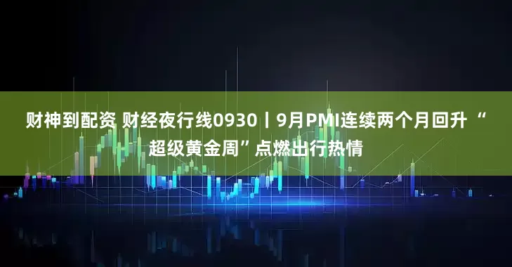 财神到配资 财经夜行线0930丨9月PMI连续两个月回升 “超级黄金周”点燃出行热情