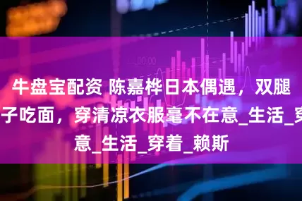牛盘宝配资 陈嘉桦日本偶遇，双腿跪地喂儿子吃面，穿清凉衣服毫不在意_生活_穿着_赖斯