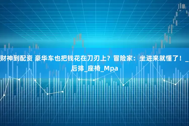财神到配资 豪华车也把钱花在刀刃上？冒险家：坐进来就懂了！_后排_座椅_Mpa