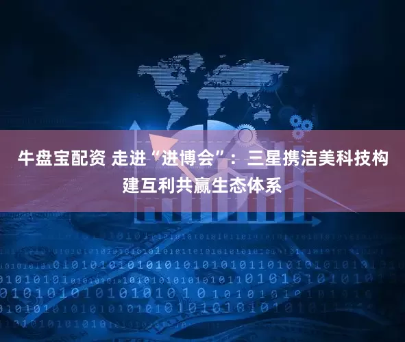 牛盘宝配资 走进“进博会”：三星携洁美科技构建互利共赢生态体系