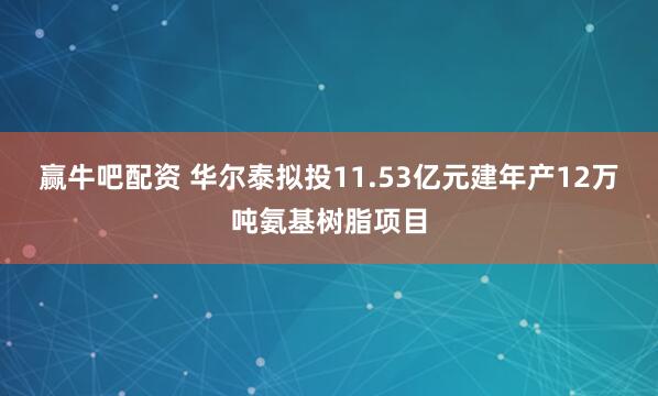 赢牛吧配资 华尔泰拟投11.53亿元建年产12万吨氨基树脂项目