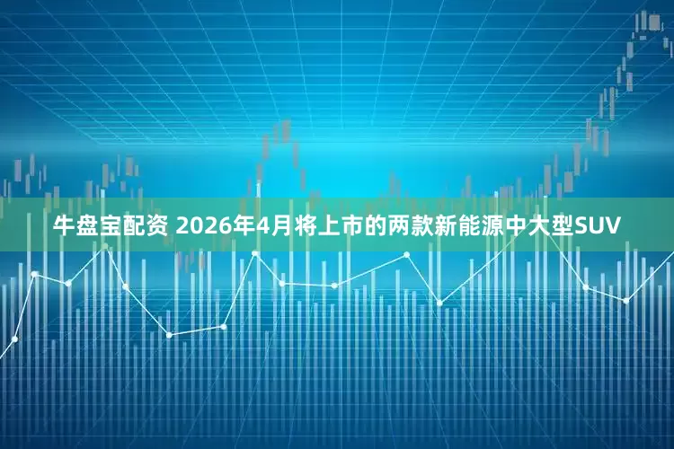 牛盘宝配资 2026年4月将上市的两款新能源中大型SUV